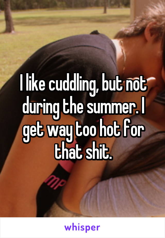I like cuddling, but not during the summer. I get way too hot for that shit.