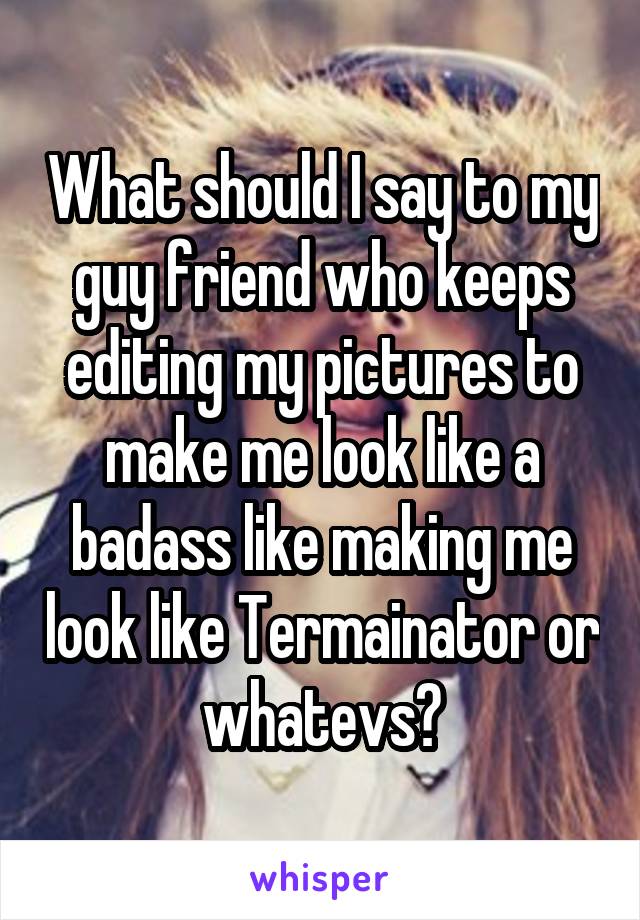 What should I say to my guy friend who keeps editing my pictures to make me look like a badass like making me look like Termainator or whatevs?