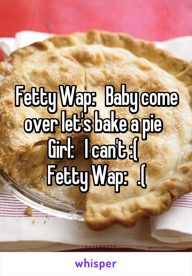 Fetty Wap:   Baby come over let's bake a pie  
Girl:   I can't :(  
Fetty Wap:   .(