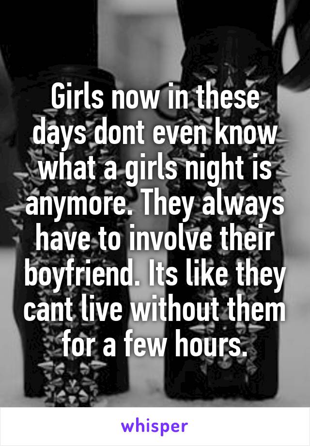 Girls now in these days dont even know what a girls night is anymore. They always have to involve their boyfriend. Its like they cant live without them for a few hours.