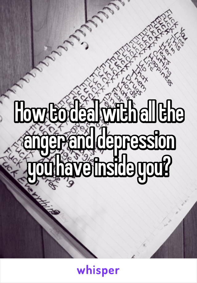 How to deal with all the anger and depression you have inside you?