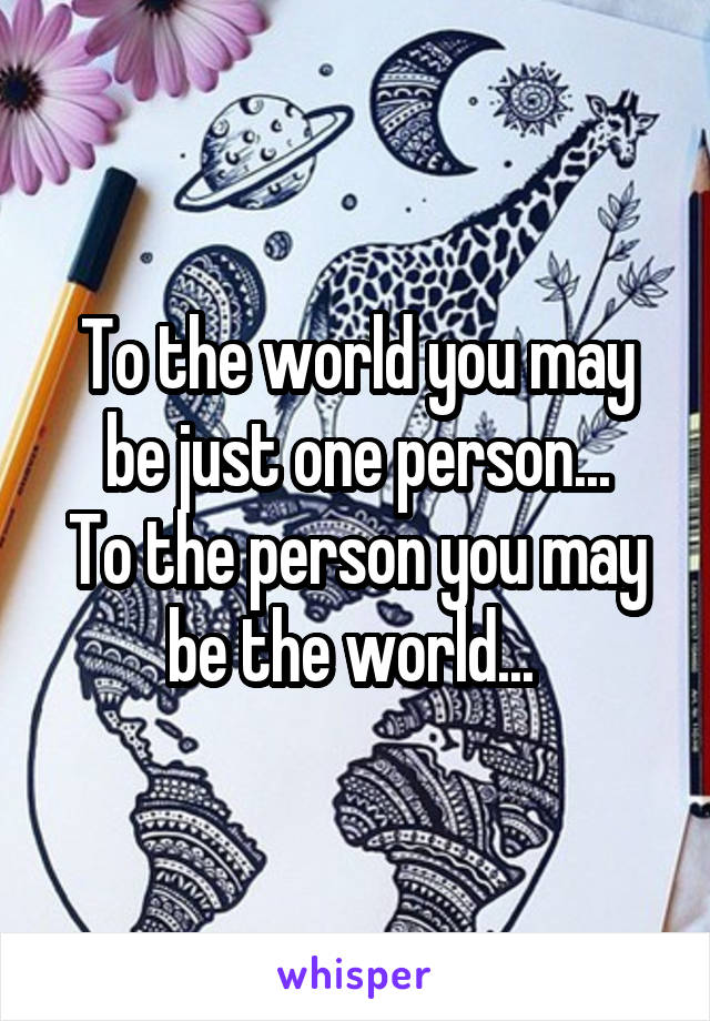 To the world you may be just one person...
To the person you may be the world... 
