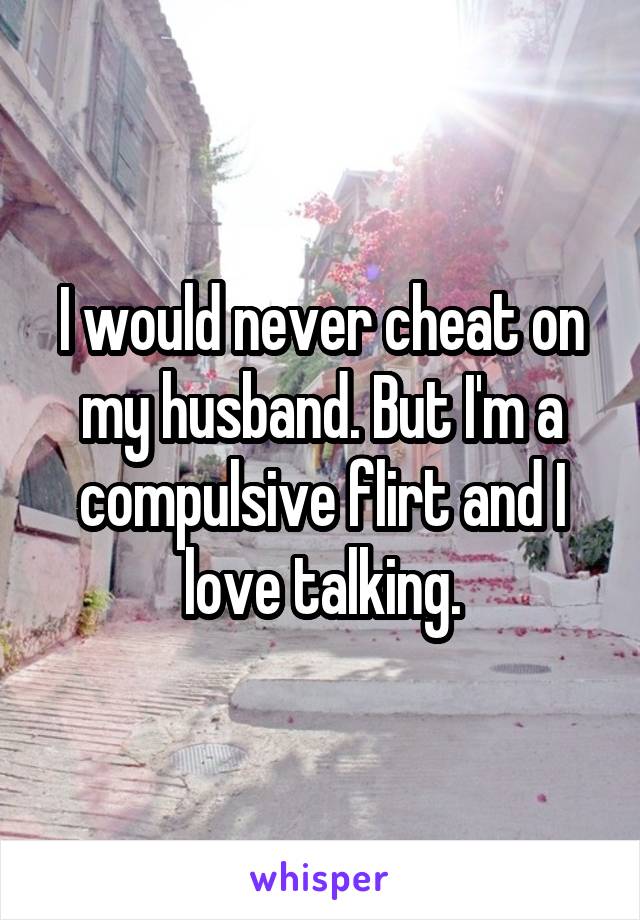 I would never cheat on my husband. But I'm a compulsive flirt and I love talking.