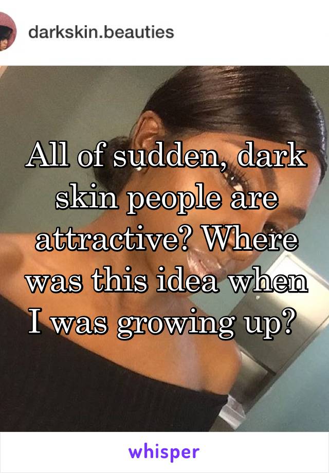 All of sudden, dark skin people are attractive? Where was this idea when I was growing up? 