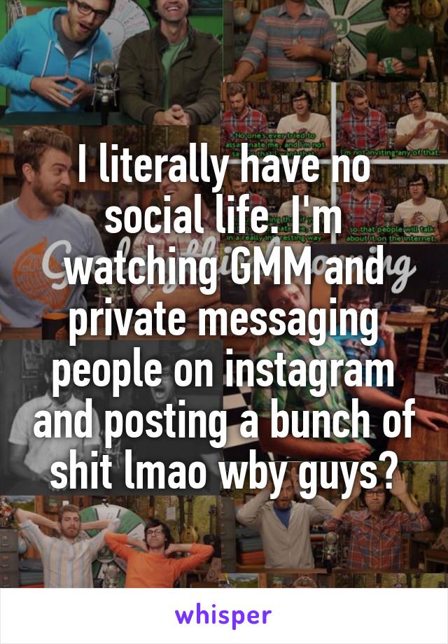 I literally have no social life. I'm watching GMM and private messaging people on instagram and posting a bunch of shit lmao wby guys?