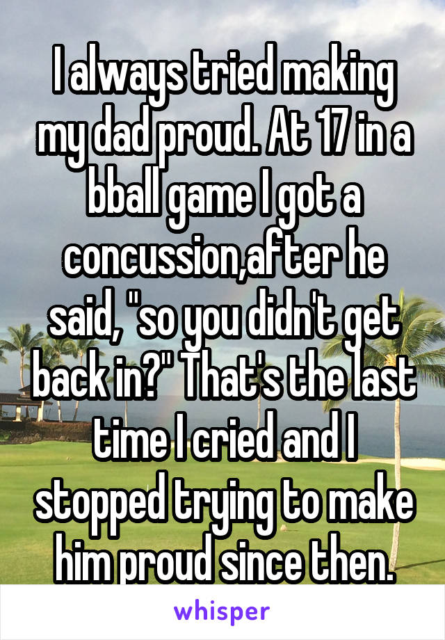 I always tried making my dad proud. At 17 in a bball game I got a concussion,after he said, "so you didn't get back in?" That's the last time I cried and I stopped trying to make him proud since then.