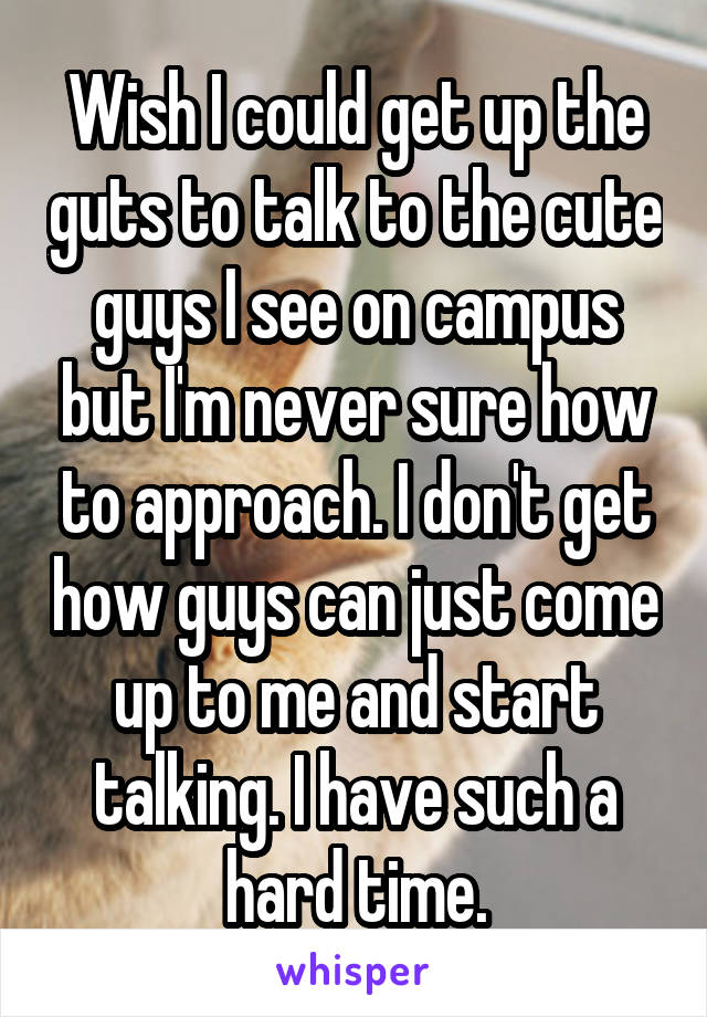 Wish I could get up the guts to talk to the cute guys I see on campus but I'm never sure how to approach. I don't get how guys can just come up to me and start talking. I have such a hard time.