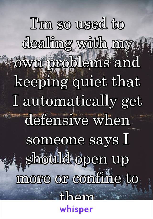 I'm so used to dealing with my own problems and keeping quiet that I automatically get defensive when someone says I should open up more or confine to them