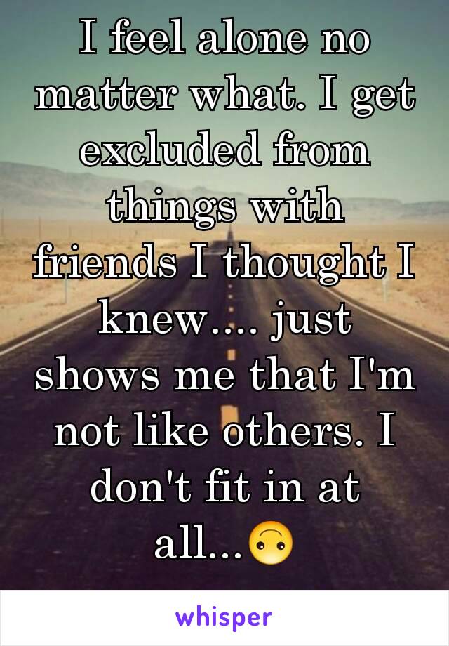 I feel alone no matter what. I get excluded from things with friends I thought I knew.... just shows me that I'm not like others. I don't fit in at all...🙃