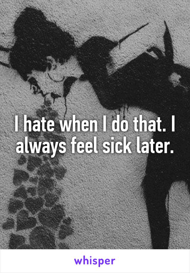I hate when I do that. I always feel sick later.