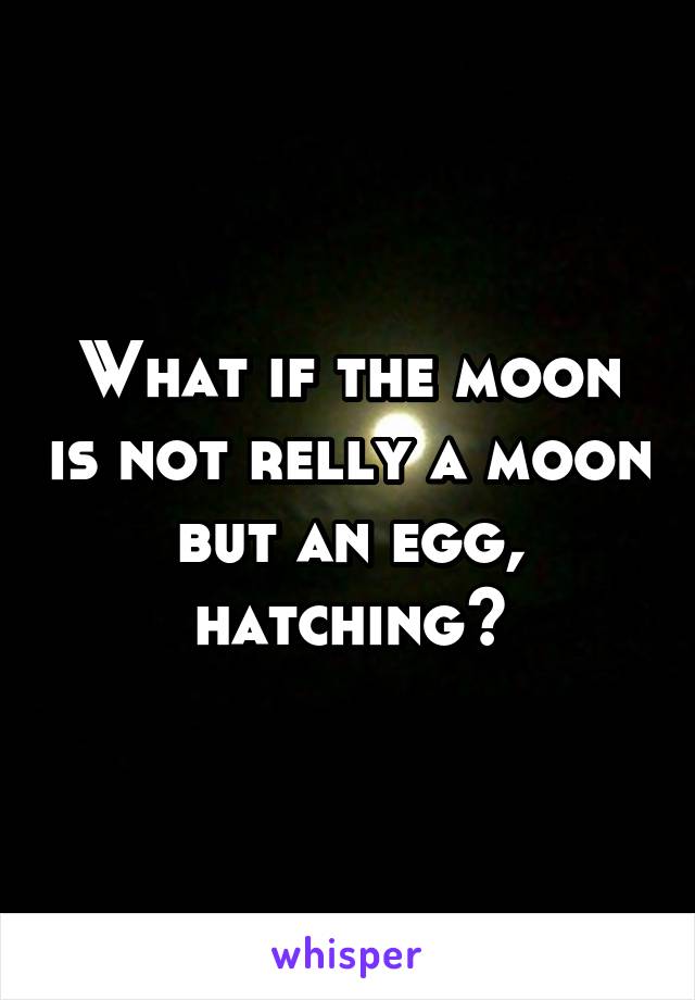 What if the moon is not relly a moon but an egg, hatching?