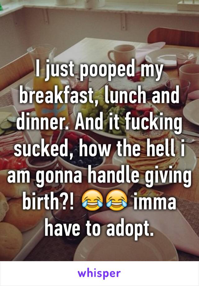 I just pooped my breakfast, lunch and dinner. And it fucking sucked, how the hell i am gonna handle giving birth?! 😂😂 imma have to adopt.