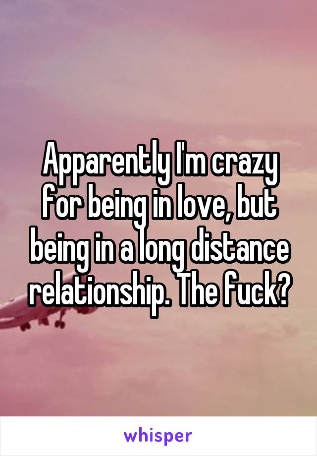 Apparently I'm crazy for being in love, but being in a long distance relationship. The fuck?