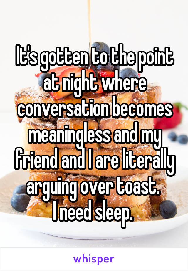 It's gotten to the point at night where conversation becomes meaningless and my friend and I are literally arguing over toast. 
I need sleep. 