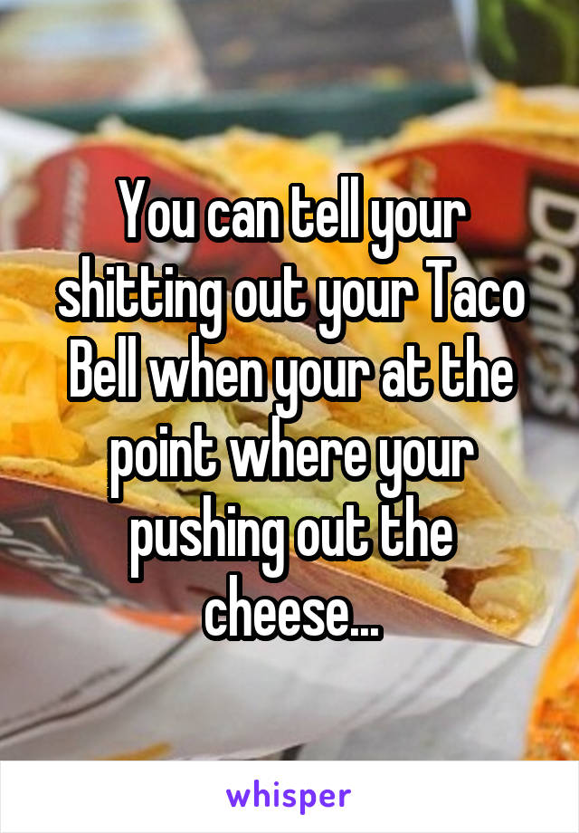 You can tell your shitting out your Taco Bell when your at the point where your pushing out the cheese...
