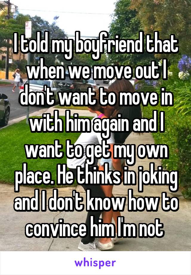 I told my boyfriend that when we move out I don't want to move in with him again and I want to get my own place. He thinks in joking and I don't know how to convince him I'm not 