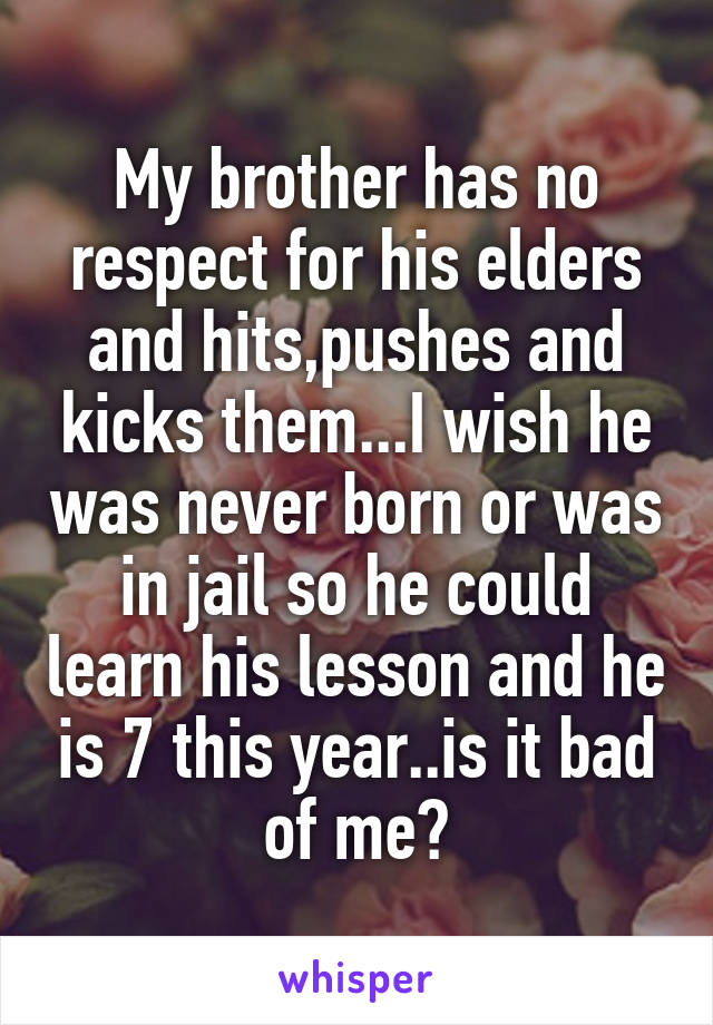 My brother has no respect for his elders and hits,pushes and kicks them...I wish he was never born or was in jail so he could learn his lesson and he is 7 this year..is it bad of me?