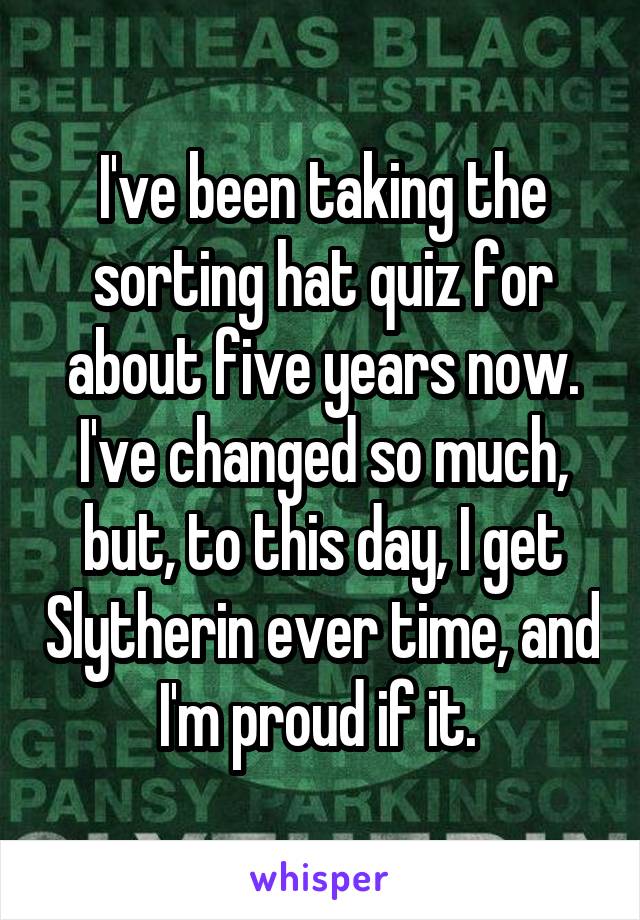 I've been taking the sorting hat quiz for about five years now. I've changed so much, but, to this day, I get Slytherin ever time, and I'm proud if it. 