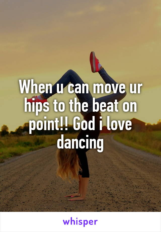 When u can move ur hips to the beat on point!! God i love dancing