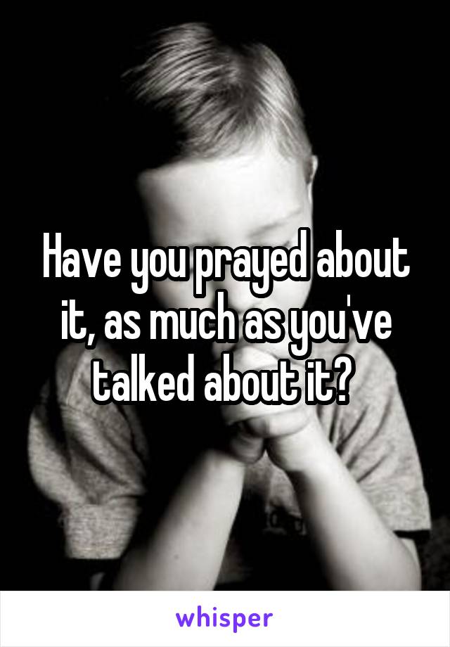 Have you prayed about it, as much as you've talked about it? 