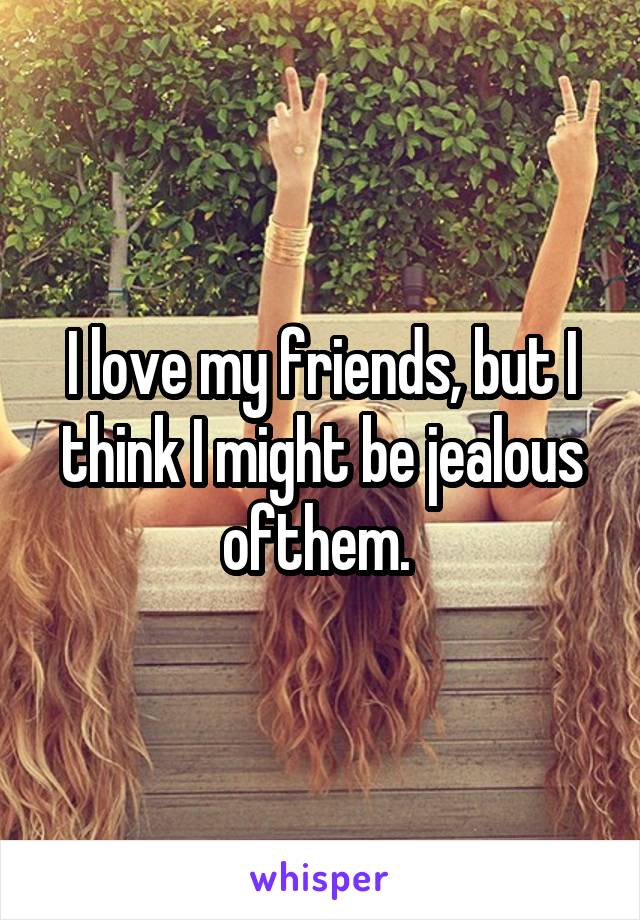 I love my friends, but I think I might be jealous ofthem. 