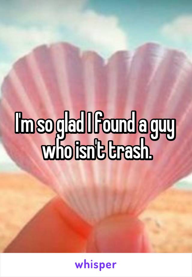 I'm so glad I found a guy  who isn't trash.
