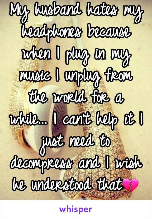 My husband hates my headphones because when I plug in my music I unplug from the world for a while... I can't help it I just need to decompress and I wish he understood that💔🎵🎧