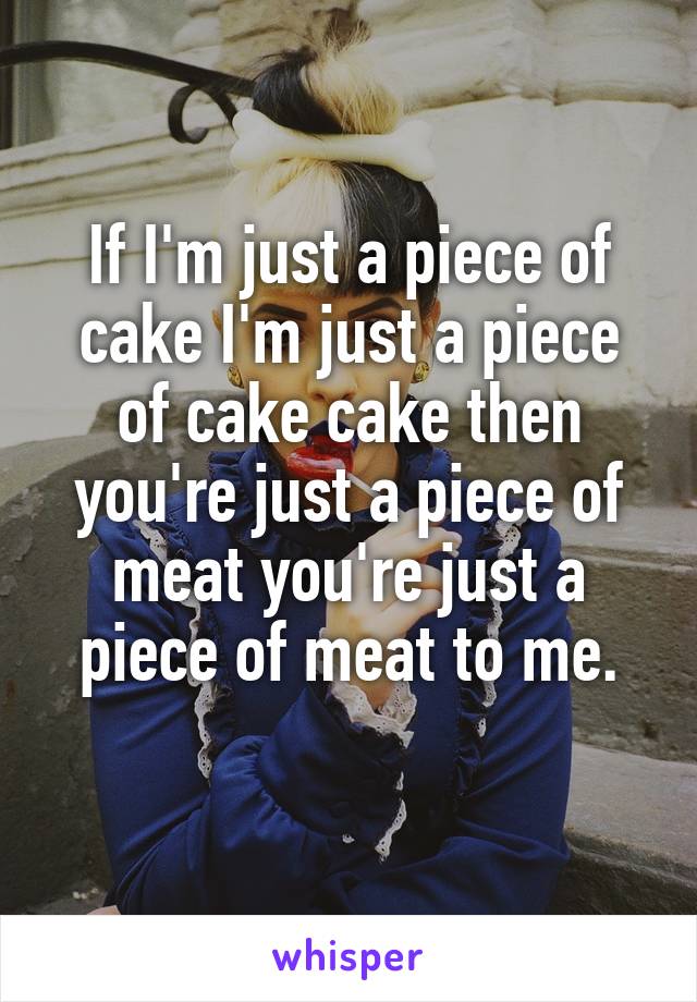 If I'm just a piece of cake I'm just a piece of cake cake then you're just a piece of meat you're just a piece of meat to me.
