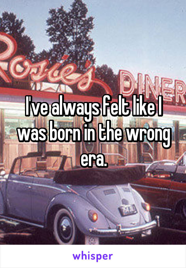 I've always felt like I was born in the wrong era.