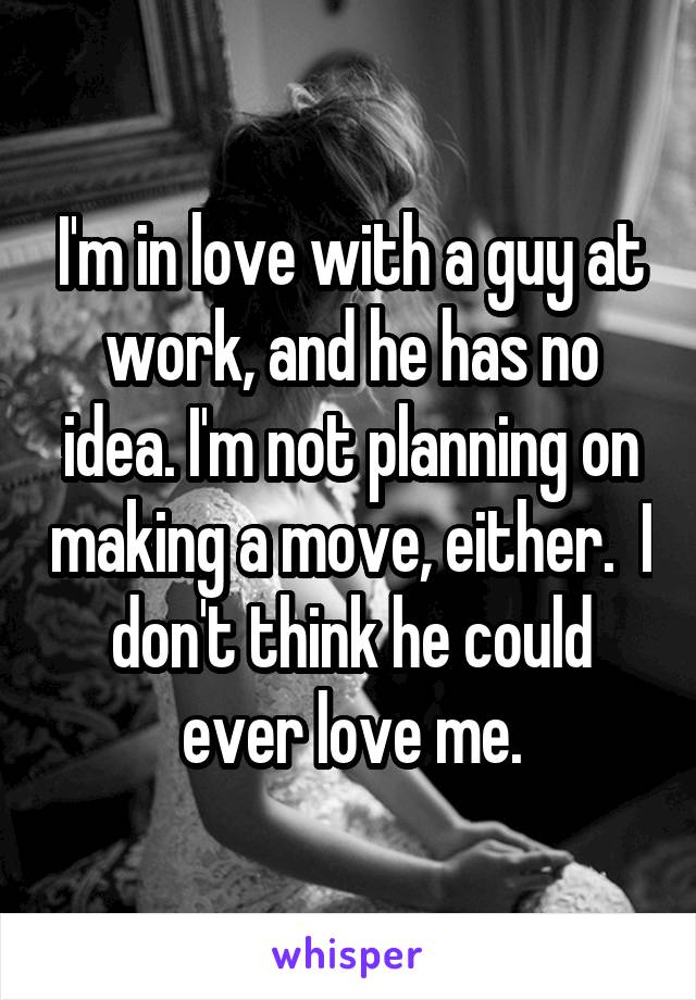 I'm in love with a guy at work, and he has no idea. I'm not planning on making a move, either.  I don't think he could ever love me.
