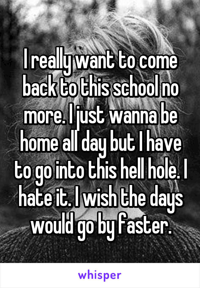 I really want to come back to this school no more. I just wanna be home all day but I have to go into this hell hole. I hate it. I wish the days would go by faster.