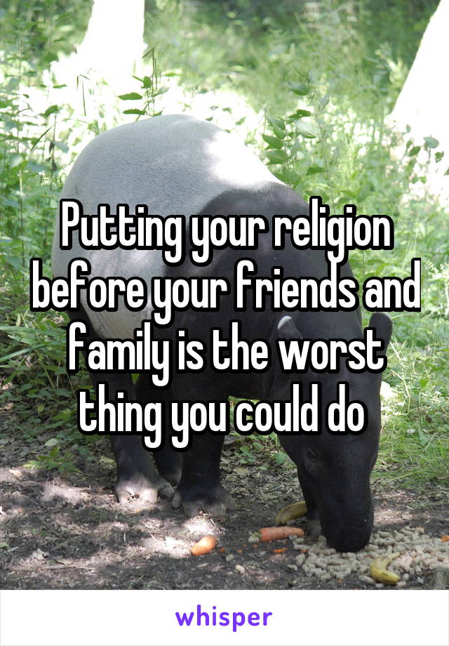 Putting your religion before your friends and family is the worst thing you could do 