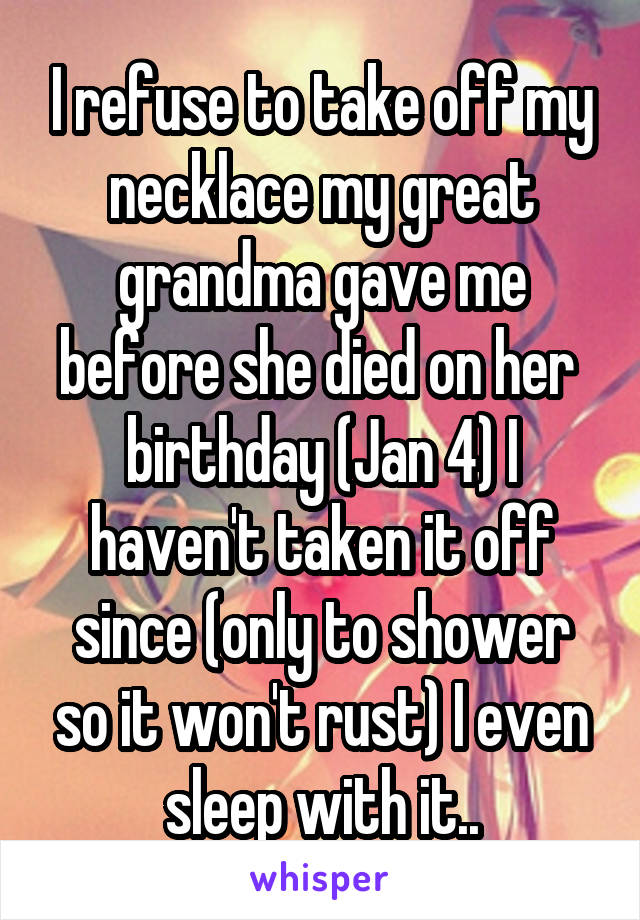 I refuse to take off my necklace my great grandma gave me before she died on her  birthday (Jan 4) I haven't taken it off since (only to shower so it won't rust) I even sleep with it..