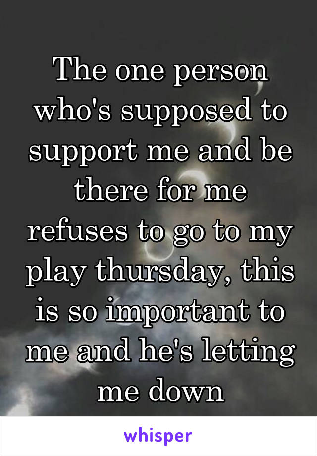 The one person who's supposed to support me and be there for me refuses to go to my play thursday, this is so important to me and he's letting me down