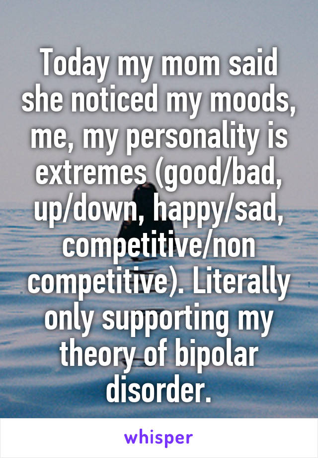 Today my mom said she noticed my moods, me, my personality is extremes (good/bad, up/down, happy/sad, competitive/non competitive). Literally only supporting my theory of bipolar disorder.