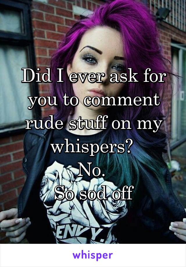 Did I ever ask for you to comment rude stuff on my whispers? 
No. 
So sod off