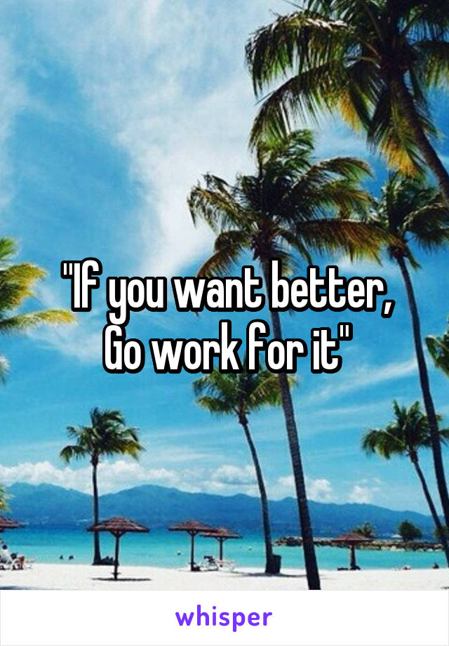 "If you want better,
Go work for it"