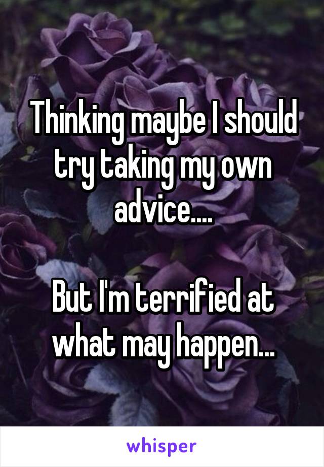 Thinking maybe I should try taking my own advice....

But I'm terrified at what may happen...