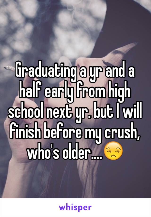 Graduating a yr and a half early from high school next yr. but I will finish before my crush, who's older....😒