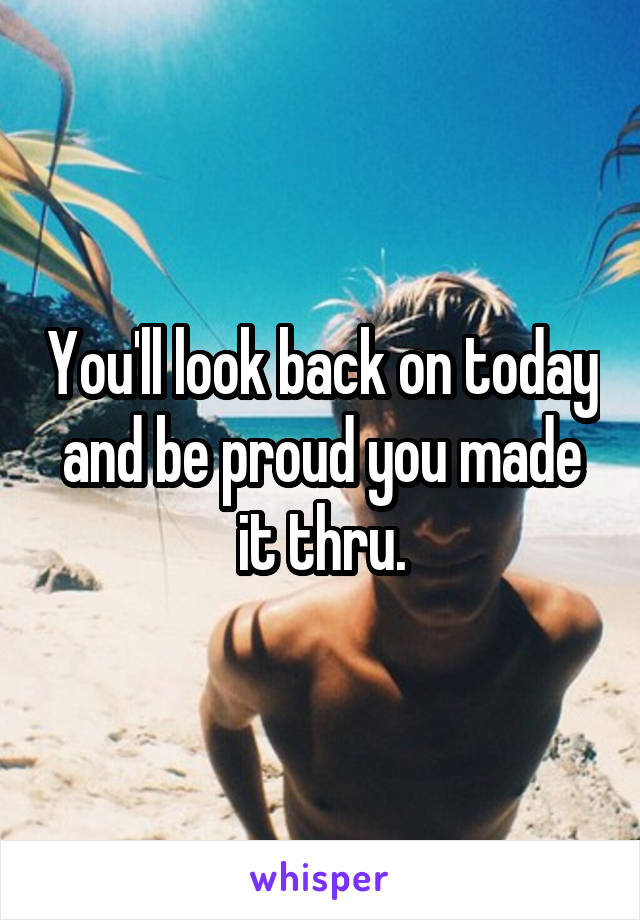 You'll look back on today and be proud you made it thru.