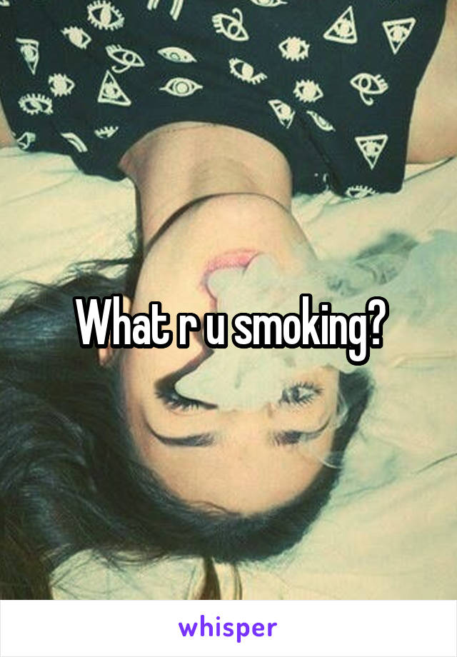 What r u smoking?