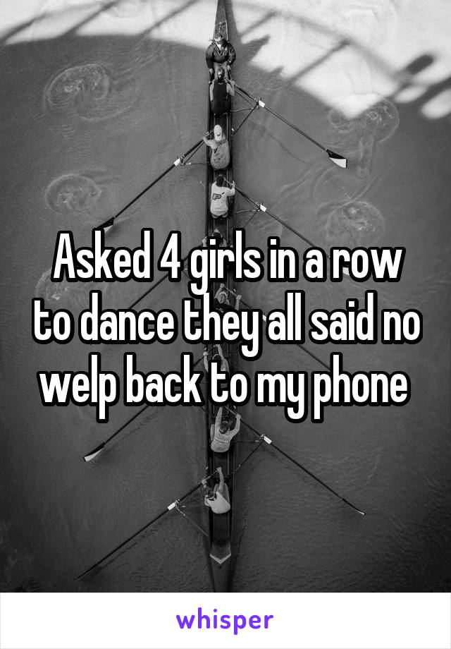 Asked 4 girls in a row to dance they all said no welp back to my phone 