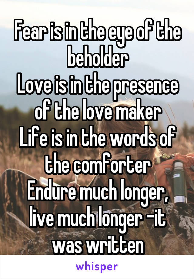Fear is in the eye of the beholder
Love is in the presence of the love maker
Life is in the words of the comforter
Endure much longer, live much longer -it was written