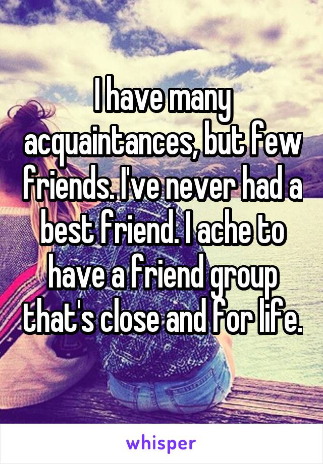 I have many acquaintances, but few friends. I've never had a best friend. I ache to have a friend group that's close and for life. 