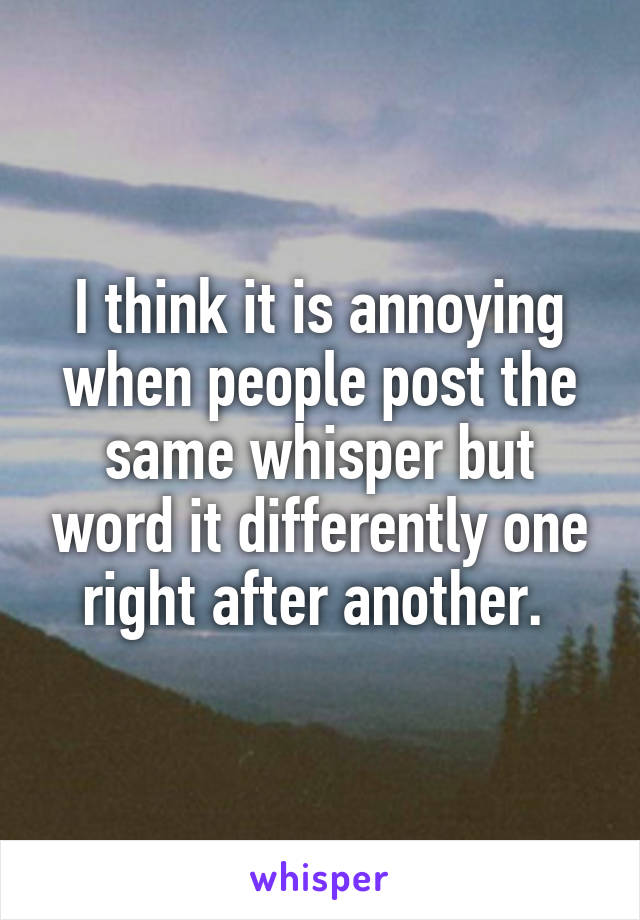 I think it is annoying when people post the same whisper but word it differently one right after another. 
