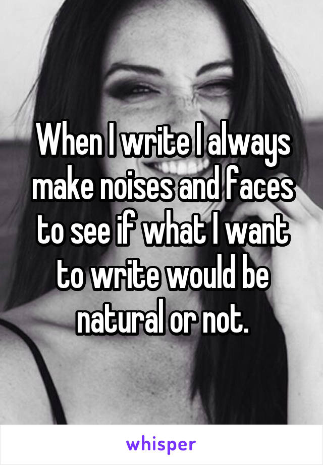 When I write I always make noises and faces to see if what I want to write would be natural or not.