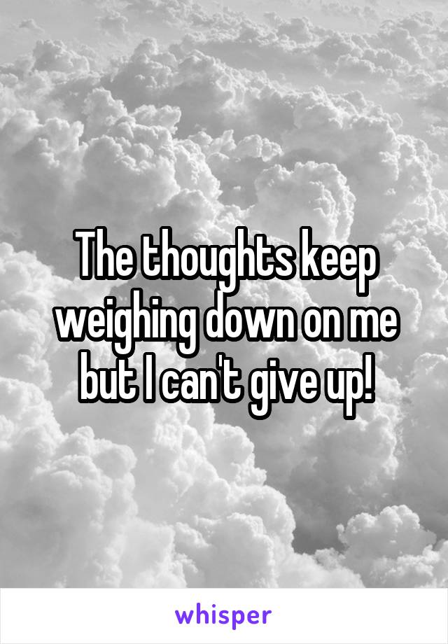 The thoughts keep weighing down on me but I can't give up!
