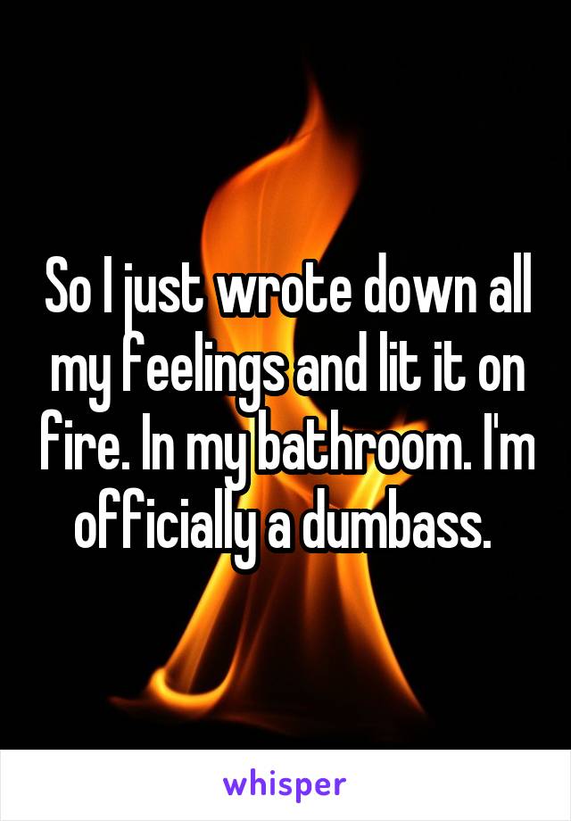 So I just wrote down all my feelings and lit it on fire. In my bathroom. I'm officially a dumbass. 