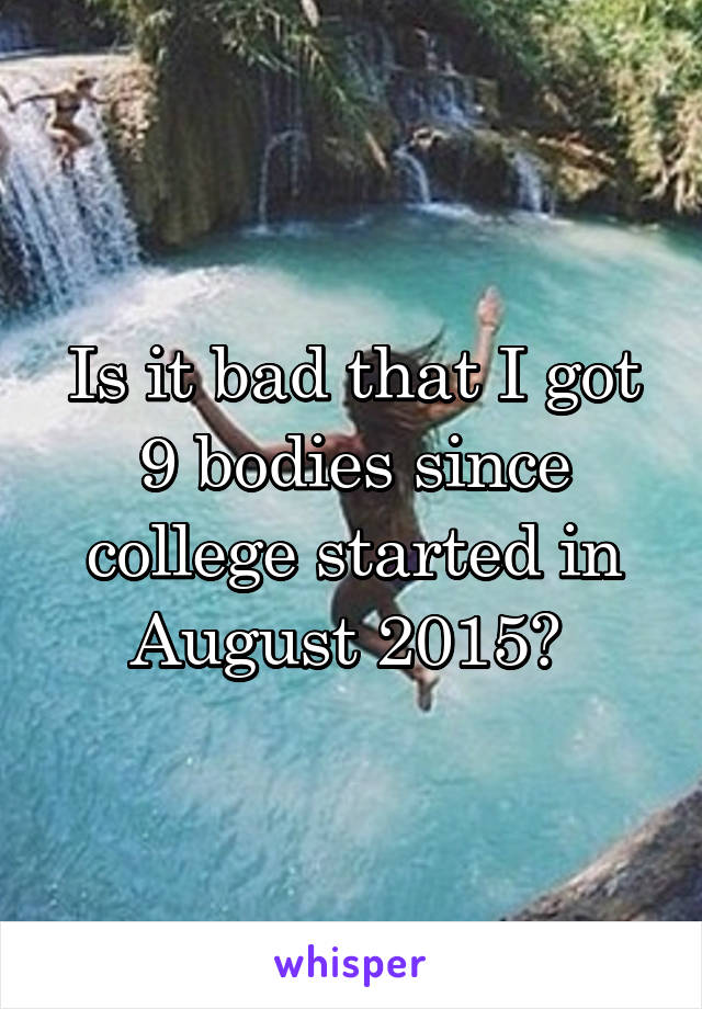 Is it bad that I got 9 bodies since college started in August 2015? 
