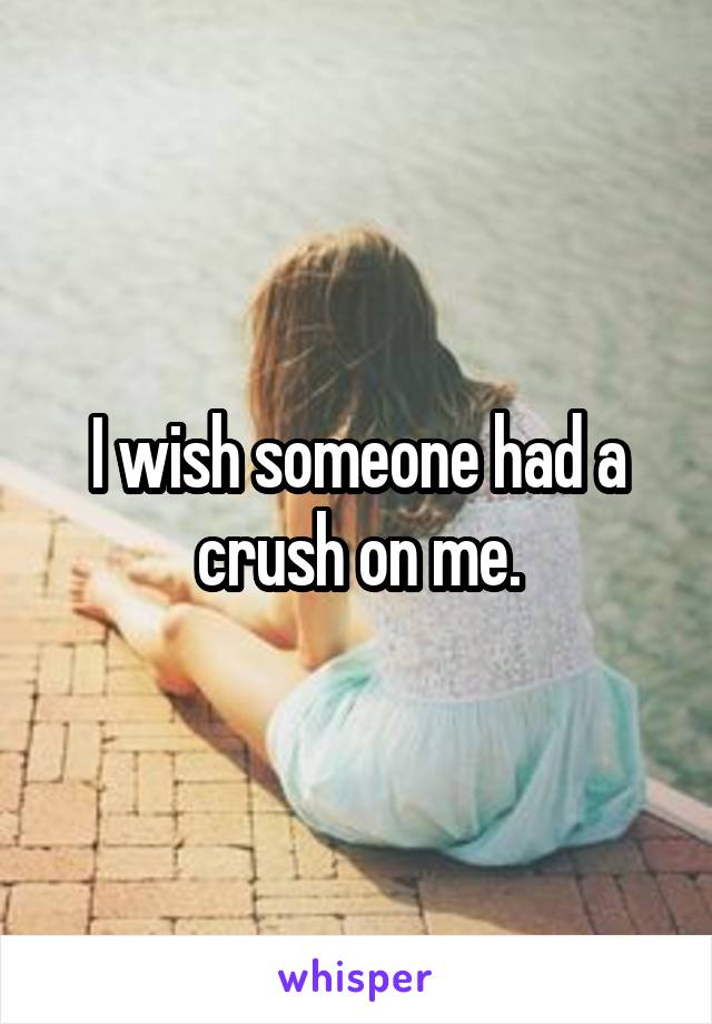 I wish someone had a crush on me.